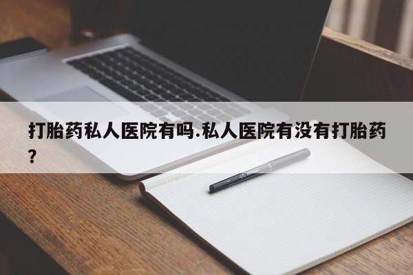 怀孕大月份能不能用米非司酮打胎药私人医院有吗.私人医院有没有打胎药？