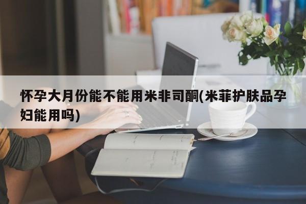 怀孕大月份能不能用米非司酮(米菲护肤品孕妇能用吗)